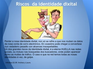 Riscos da identidade dixital




Perder a nosa identidade dixital, non só se refire a que nos rouben os datos
da nosa conta de corro electrónico. En ocasións pode chegar a convertese
nun vedadeiro pesadlo con alcances insospeitables.
Un dos grandes riscos da identidade dixital, é a eterna HUELLA nas redes
sociais, ou incluso nas búsquedas dos buscadores, onde poden aparecer
inclso as multas de tráfico. O caso e que na red temos todas as nosas
identidades á vez, de golpe.

inforeba.02.08: Andrea y Laura.
 
