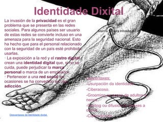 Identidade Dixital
La invasión de la privacidad es el gran
problema que se presenta en las redes
sociales. Para algunos países ser usuario            Mariña y Laura inforeba.02.06
de estas redes se convierte incluso en una
amenaza para la seguridad nacional. Esto
ha hecho que para el personal relacionado
con la seguridad de un país esté prohibido
usarlas.
· La exposición a la red y el rastro digital
crean una identidad digital que, si no se
cuida, puede perjudicar la marca
personal o marca de un empleador.
· Pertenecer a una red social en               Desventaxes:
ocasiones se ha convertido en una
                                               -Usurpación da identidade.
adicción.
                                               -Ciberacoso.
                                               -Grooming ou acoso de adultos a
                                               nenos.
                                               -Sexting ou difusión de imáxes a
                                               outros.
  Desvantaxes da identidade dixital.
                                               -Ciberadicción.
 