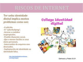 RISCOS DE INTERNET
Ter unha identidade
dixital implica moitos
problemas como son:
-A adición.
-O ''cyberbullying''.
-Acceso a contidos
inapropiados.
-Posible illamento social.
-Que o menor facilite os seus
datos personais.
-Intercambio de arquivos non
desexados.
-Suplantación de identidade ou
identidade falsa.

      http://identidaddigital.wordpress.
      com/tag/riesgos/
                                           Dalmacio y Pablo 03.01
 