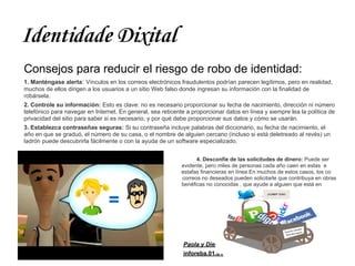 Identidade Dixital
Consejos para reducir el riesgo de robo de identidad:
1. Manténgase alerta: Vínculos en los correos electrónicos fraudulentos podrían parecen legítimos, pero en realidad,
muchos de ellos dirigen a los usuarios a un sitio Web falso donde ingresan su información con la finalidad de
robársela.
2. Controle su información: Esto es clave: no es necesario proporcionar su fecha de nacimiento, dirección ni número
telefónico para navegar en Internet. En general, sea reticente a proporcionar datos en línea y siempre lea la política de
privacidad del sitio para saber si es necesario, y por qué debe proporcionar sus datos y cómo se usarán.
3. Establezca contraseñas seguras: Si su contraseña incluye palabras del diccionario, su fecha de nacimiento, el
año en que se graduó, el número de su casa, o el nombre de alguien cercano (incluso si está deletreado al revés) un
ladrón puede descubrirla fácilmente o con la ayuda de un software especializado.


                                                                   4. Desconfíe de las solicitudes de dinero: Puede ser
e                                                            evidente, pero miles de personas cada año caen en estas e
s                                                            estafas financieras en línea.En muchos de estos casos, los co
rreo                                                         correos no deseados pueden solicitarle que contribuya en obras
b                                                            benéficas no conocidas , que ayude a alguien que está en
peligro




                                                              Paola y Diego
                                                              inforeba.01.01
 