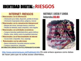 IDENTIDAD DIGITAL : RIESGOS
                                          NATHALY, LUCIA Y LINDA
                                          Inforeba.03.03




http://www.peremarques.net/habilweb.htm En este enlace aparece como debes
de hacer para que no sufras acoso cibernético.
 