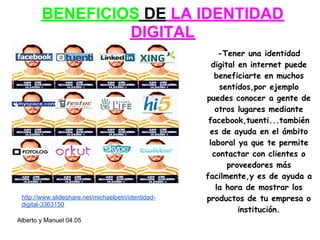 BENEFICIOS DE LA IDENTIDAD
                 DIGITAL
                                                         -Tener una identidad
                                                       digital en internet puede
                                                        beneficiarte en muchos
                                                         sentidos,por ejemplo
                                                     puedes conocer a gente de
                                                        otros lugares mediante
                                                      facebook,tuenti...también
                                                      es de ayuda en el ámbito
                                                      laboral ya que te permite
                                                       contactar con clientes o
                                                            proveedores más
                                                     facilmente,y es de ayuda a
                                                        la hora de mostrar los
 http://www.slideshare.net/michaelpetri/identidad-   productos de tu empresa o
 digital-3363150
                                                               institución.
Alberto y Manuel 04.05
 