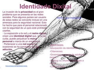 Identidade Dixital
La invasión de la privacidad es el gran
problema que se presenta en las redes
sociales. Para algunos países ser usuario            Mariña y Laura inforeba.02.06
de estas redes se convierte incluso en una
amenaza para la seguridad nacional. Esto
ha hecho que para el personal relacionado
con la seguridad de un país esté prohibido
usarlas.
· La exposición a la red y el rastro digital
crean una identidad digital que, si no se
cuida, puede perjudicar la marca
personal o marca de un empleador.
· Pertenecer a una red social en               Desventaxes:
ocasiones se ha convertido en una
                                               -Usurpación da identidade.
adicción.
                                               -Ciberacoso.
                                               -Grooming ou acoso de adultos a
                                               nenos.
                                               -Sexting ou difusión de imáxes a
                                               outros.
  Desvantaxes da identidade dixital.
                                               -Ciberadicción.
 