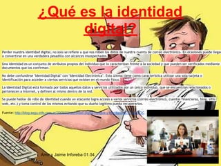 ¿Qué es la identidad
                              digital?
Perder nuestra identidad digital, no solo se refiere a que nos roben los datos de nuestra cuenta de correo electrónico. En ocasiones puede llegar
a convertirse en una verdadera pesadilla con alcances insospechados.

Una identidad es un conjunto de atributos propios del individuo que lo caracterizan frente a la sociedad y que pueden ser verificados mediante
documentos que los confirman.

No debe confundirse "Identidad Digital" con "Identidad Electrónica". Esta última tiene como característica utilizar una sola tarjeta o
identificación para acceder a ciertos servicios que existen en el mundo físico.

La Identidad Digital está formada por todos aquellos datos y servicios utilizados por un único individuo, que se encuentran relacionados o
pertenecen a Internet, y definen al mismo dentro de la red.

Se puede hablar de robo de identidad cuando un atacante logra acceso a varios servicios (correo electrónico, cuentas financieras, blog, sitio
web, etc.) y toma control de los mismos evitando que su dueño legítimo pueda recuperarlos.

Fuente: http://blog.segu-info.com.ar/2009/02/identidad-digital-riesgos-y.html#axzz27ZYoW2OC




                         Amir y Jaime Inforeba 01.04
 