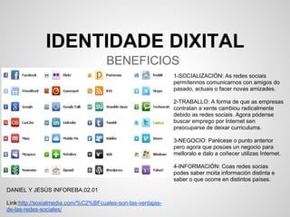 IDENTIDADE DIXITAL
                                     BENEFICIOS
                                                             1-SOCIALIZACIÓN: As redes sociais
                                                             permítennos comunicarnos con amigos do
                                                             pasado, actuais o facer novas amizades.

                                                             2-TRABALLO: A forma de que as empresas
                                                             contratan a xente cambiou radicalmente
                                                             debido as redes sociais. Agora pódense
                                                             buscar emprego por Internet sen
                                                             preocuparse de deixar curriculums.

                                                             3-NEGOCIO: Parécese o punto anterior
                                                             pero agora que posúes un negocio para
                                                             melloralo e dalo a coñecer utilizas Internet.

                                                             4-INFORMACIÓN: Coas redes socias
                                                             podes saber moita información distinta e
                                                             saber o que ocorre en distintos países.
DANIEL Y JESÚS INFOREBA.02.01

Link:http://soxialmedia.com/%C2%BFcuales-son-las-ventajas-
de-las-redes-sociales/
 