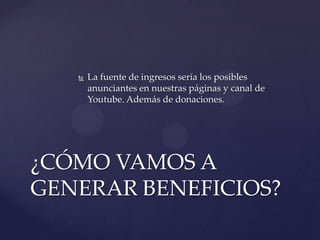 

La fuente de ingresos sería los posibles
anunciantes en nuestras páginas y canal de
Youtube. Además de donaciones.

¿CÓMO VAMOS A
GENERAR BENEFICIOS?

 
