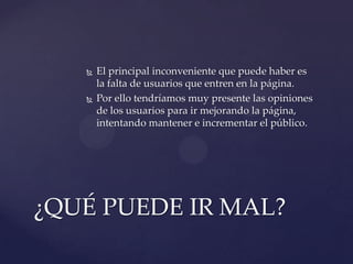 



El principal inconveniente que puede haber es
la falta de usuarios que entren en la página.
Por ello tendríamos muy presente las opiniones
de los usuarios para ir mejorando la página,
intentando mantener e incrementar el público.

¿QUÉ PUEDE IR MAL?

 
