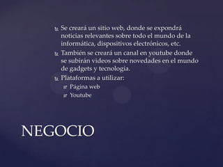 





Se creará un sitio web, donde se expondrá
noticias relevantes sobre todo el mundo de la
informática, dispositivos electrónicos, etc.
También se creará un canal en youtube donde
se subirán videos sobre novedades en el mundo
de gadgets y tecnología.
Plataformas a utilizar:



Página web
Youtube

NEGOCIO

 