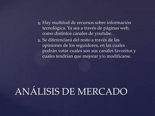 



Hay multitud de recursos sobre información
tecnológica. Ya sea a través de páginas web,
como distintos canales de youtube.
Se diferenciará del resto a través de las
opiniones de los seguidores, en las cuales
podrán votar cuales son sus canales favoritos y
cuales tendrían que mejorar y/o modificarse.

ANÁLISIS DE MERCADO

 