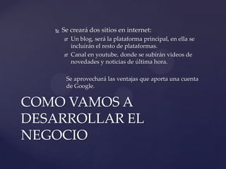

Se creará dos sitios en internet:




Un blog, será la plataforma principal, en ella se
incluirán el resto de plataformas.
Canal en youtube, donde se subirán videos de
novedades y noticias de última hora.

Se aprovechará las ventajas que aporta una cuenta
de Google.

COMO VAMOS A
DESARROLLAR EL
NEGOCIO

 