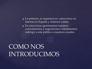 



Lo primero, se registrará en varios foros en
internet en España y América Latina.
En estos foros aportaremos nuestros
conocimientos y sugerencias e intentaremos
redirigir a este público a nuestros canales.

COMO NOS
INTRODUCIMOS

 
