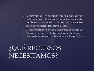 



La mayoría de los recursos que se necesitan son
de libre acceso. Tan solo se necesitará una web
donde se alojará nuestra página de noticias, con
coste aproximado 100 euros al año.
La inversión para llevar a cabo este proyecto es
mínimo, tan solo se trataría de un ordenador
desde el cual se subiría los videos y las noticias.

¿QUÉ RECURSOS
NECESITAMOS?

 