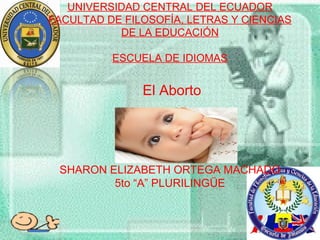 UNIVERSIDAD CENTRAL DEL ECUADOR
FACULTAD DE FILOSOFÍA, LETRAS Y CIENCIAS
DE LA EDUCACIÓN
ESCUELA DE IDIOMAS
El Aborto
SHARON ELIZABETH ORTEGA MACHADO
5to “A” PLURILINGÜE
 