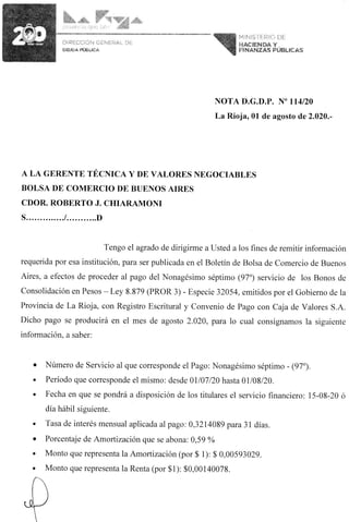 NOTA D.G.D.P. N° 114/20
La Rioja, 01 de agosto de 2.020.-
A LA GERENTE TÉCNICA Y DE VALORES NEGOCIABLES
BOLSA DE COMERCIO DE BUENOS AIRES
CDOR. ROBERTO J. CHIARAMONI
S / D
Tengo el agrado de dirigirme a Usted a los fines de remitir información
requerida por esa institución, para ser publicada en el Boletín de Bolsa de Comercio de Buenos
Aires, a efectos de proceder al pago del Nonagésimo séptimo (97°) servicio de los Bonos de
Consolidación en Pesos - Ley 8.879 (PROR 3) - Especie 32054, emitidos por el Gobierno de la
Provincia de La Rioja, con Registro Escritural y Convenio de Pago con Caja de Valores S.A.
Dicho pago se producirá en el mes de agosto 2.020, para lo cual consignamos la siguiente
información, a saber:
• Número de Servicio al que corresponde el Pago: Nonagésimo séptimo - (97°).
• Período que corresponde el mismo: desde 01/07/20 hasta 01/08/20.
• Fecha en que se pondrá a disposición de los titulares el servicio financiero: 15-08-20 ó
día hábil siguiente.
• Tasa de interés mensual aplicada al pago: 0,3214089 para 31 días.
• Porcentaje de Amortización que se abona: 0,59 %
• Monto que representa la Amortización (por $ 1): $ 0,00593029.
• Monto que representa la Renta (por $1): $0,00140078.
 