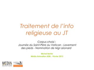 Traitement de l’info
   religieuse au JT
               Corpus choisi :
Journée du Saint-Père au Vatican - Lavement
  des pieds - Nomination de Mgr Léonard

                   Michel Berhin
         Média Animation ASBL - Février 2013
 