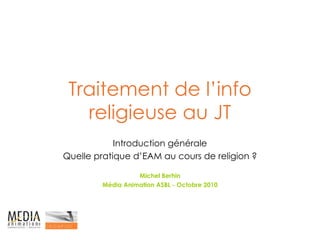 Traitement de l’info religieuse au JT Introduction générale Quelle pratique d’EAM au cours de religion ? Michel Berhin Média Animation ASBL - Octobre 2010 