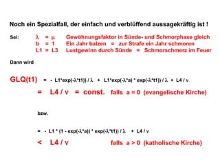 Noch ein Spezialfall, der einfach und verblüffend aussagekräftig ist !
Sei:

λ = µ
b = 1
L1 = L3

Gewöhnungsfaktor in Sünde- und Schmorphase gleich
Ein Jahr balzen = zur Strafe ein Jahr schmoren
Lustgewinn durch Sünde = Schmorschmerz im Feuer

Dann wird

GLQ(t1)

= - L1*exp(-λ*t1)) / λ + L1*exp(-λ*a) * exp(-λ*t1)) / λ + L4 / ν

=

L4 / ν = const. falls a = 0 (evangelische Kirche)

bzw.
= - L1 * (1 - exp(-λ*a)) * exp(-λ*t1)) / λ

<

L4 / ν

+ L4 / ν

falls a > 0 (katholische Kirche)

 