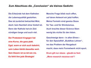 Zum Abschluss die „Conclusion“ als kleines Gedicht:
Die Erbsünde hat dem Katholen

Manche Frage blieb noch offen,

die Lebensqualität gestohlen.

auf deren Antwort wir jetzt hoffen.

Das ist zunächst betrachtet Mist,

Meine Formeln sind gewiss Stuss

doch: kein Nachteil ohne Vorteil ist.

für Tao- und für Shintoismus.

Denn der Kathole hat ein Ziel:

Auch brachte dieser Science Slam

sündigen lange und auch viel.

wenig bis nichts für den Islam.

Der Protestant hingegen hat

Geschweige denn - in allen Ehren -

eine Kurve, die ganz platt.

für den Spezialfall „Buddhas Lehren“,

Egal, wann er sich auch bekehrt,

wo das Problem der Neugeburt

sein Leben bleibt dasselbe wert.

macht, dass mein Formelwerk nicht spurt.

Sein Dasein ist so öd wie nie.

Drum gilt nur etwas - glaubt es fest:

Es fehlt ihm jede Strategie!

„More research necesse est“!

 