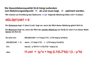 Die Gesamtlebensqualität GLQ hängt außerdem
vom Bekehrungszeitpunkt t1 ab und muss bzgl. t1 optimiert werden.
Wir müssen zur Ermittlung des Optimums t1,opt folgende Ableitung bilden und = 0 setzen:

dGLQ(t1)/dt1 = 0
Ein Extremum bzgl. t1 (also t1,ext) liegt vor, wenn der Wert dieser Ableitung gleich Null ist.
Ein Maximum liegt vor, wenn der Wert der zweiten Ableitung von GLQ( t1) nach t1 an dieser Stelle
kleiner als Null ist.
Es wird nun:

dGLQ(t1)/dt1 = L1*exp(-λ*t1) - L3*b*exp(-µ*(a+bt1))

dGLQ(t1)/dt1 = 0,

wenn: L1*exp(-λ*t1)

= L3*b*exp(-µ*(a+bt1))

d.h.:

exp ((λ - µ*b)*t1) = L1/(L3*b) * exp(-µ*a)

also:

t1,ext = (µ*a + log (L1/(L3*b)) / (λ - µ*b)

 