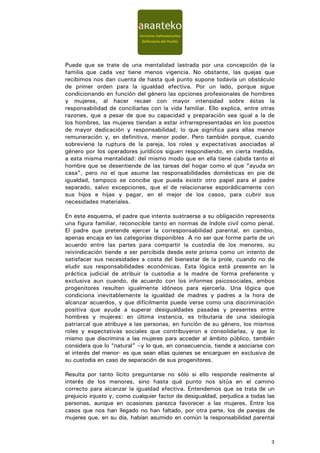 Puede que se trate de una mentalidad lastrada por una concepción de la
familia que cada vez tiene menos vigencia. No obstante, las quejas que
recibimos nos dan cuenta de hasta qué punto supone todavía un obstáculo
de primer orden para la igualdad efectiva. Por un lado, porque sigue
condicionando en función del género las opciones profesionales de hombres
y mujeres, al hacer recaer con mayor intensidad sobre éstas la
responsabilidad de conciliarlas con la vida familiar. Ello explica, entre otras
razones, que a pesar de que su capacidad y preparación sea igual a la de
los hombres, las mujeres tiendan a estar infrarrepresentadas en los puestos
de mayor dedicación y responsabilidad, lo que significa para ellas menor
remuneración y, en definitiva, menor poder. Pero también porque, cuando
sobreviene la ruptura de la pareja, los roles y expectativas asociadas al
género por los operadores jurídicos siguen respondiendo, en cierta medida,
a esta misma mentalidad: del mismo modo que en ella tiene cabida tanto el
hombre que se desentiende de las tareas del hogar como el que “ayuda en
casa”, pero no el que asume las responsabilidades domésticas en pie de
igualdad, tampoco se concibe que pueda existir otro papel para el padre
separado, salvo excepciones, que el de relacionarse esporádicamente con
sus hijos e hijas y pagar, en el mejor de los casos, para cubrir sus
necesidades materiales.

En este esquema, el padre que intenta sustraerse a su obligación representa
una figura familiar, reconocible tanto en normas de índole civil como penal.
El padre que pretende ejercer la corresponsabilidad parental, en cambio,
apenas encaja en las categorías disponibles. A no ser que forme parte de un
acuerdo entre las partes para compartir la custodia de los menores, su
reivindicación tiende a ser percibida desde este prisma como un intento de
satisfacer sus necesidades a costa del bienestar de la prole, cuando no de
eludir sus responsabilidades económicas. Esta lógica está presente en la
práctica judicial de atribuir la custodia a la madre de forma preferente y
exclusiva aun cuando, de acuerdo con los informes psicosociales, ambos
progenitores resulten igualmente idóneos para ejercerla. Una lógica que
condiciona inevitablemente la igualdad de madres y padres a la hora de
alcanzar acuerdos, y que difícilmente puede verse como una discriminación
positiva que ayude a superar desigualdades pasadas y presentes entre
hombres y mujeres: en última instancia, es tributaria de una ideología
patriarcal que atribuye a las personas, en función de su género, los mismos
roles y expectativas sociales que contribuyeron a consolidarlas, y que lo
mismo que discrimina a las mujeres para acceder al ámbito público, también
considera que lo “natural” –y lo que, en consecuencia, tiende a asociarse con
el interés del menor- es que sean ellas quienes se encarguen en exclusiva de
su custodia en caso de separación de sus progenitores.

Resulta por tanto lícito preguntarse no sólo si ello responde realmente al
interés de los menores, sino hasta qué punto nos sitúa en el camino
correcto para alcanzar la igualdad efectiva. Entendemos que se trata de un
prejuicio injusto y, como cualquier factor de desigualdad, perjudica a todas las
personas, aunque en ocasiones parezca favorecer a las mujeres. Entre los
casos que nos han llegado no han faltado, por otra parte, los de parejas de
mujeres que, en su día, habían asumido en común la responsabilidad parental



                                                                              3
 