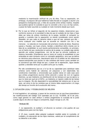 mediante la inseminación artificial de una de ellas. Tras su separación, sin
       embargo, el prejuicio del que hablamos había llevado al Juzgado a asumir una
       perspectiva biologicista que, a falta de acuerdo entre ambas madres, impedía
       que pudiera ejercer la custodia la que no concibió y dio a luz a la hija común,
       a pesar de haber asumido su cuidado en todo momento desde que nació.

   b) Por lo que se refiere al segundo de los aspectos citados, observamos que,
      conforme avanza en la sociedad la idea de que el cuidado de los hijos e hijas
      debe ser tarea de ambos miembros de la pareja, también el compartir su
      guardia y custodia tras la separación va siendo considerado como opción
      deseable, sin que nada en derecho obste a que así sea, siempre que ello –
      como cualquier otra medida que se acuerde en relación con los y las
       menores− no redunde en menoscabo del prioritario interés de éstos. Nuestros
       jueces y fiscales, con buen criterio, tienden a identificar dicho interés con la
       idea de su estabilidad, la cual resulta perfectamente compatible, en principio,
       con el hecho de que, producida la ruptura de la pareja, su cuidado siga siendo
       ejercido por ambos progenitores, con tal de que se articule mediante un
       sistema razonable. Entendemos que en tanto en cuanto la estabilidad no sea
       entendida en este contexto como un concepto geográfico, sino que se defina
       en términos psico-afectivos, descansará tanto en la solidez de las referencias
       espacio-temporales que pautan la vida cotidiana del menor como también en
       la conciencia que éste tenga de que, a pesar de la separación, sigue siendo
       querido y atendido tanto por su padre como por su madre.

       Por ello consideramos que es a la luz de su capacidad para satisfacer tales
       criterios como habrán de valorarse, sin prejuicios y con objetividad, las
       condiciones materiales y emocionales que puedan darse en cada caso para
       que ambos progenitores asuman dicha atención a pesar de vivir en lugares
       distintos, ya sea mediante una distribución de los tiempos en que se ejerce (y
       que no tiene por qué ser al 50%), ya mediante un reparto viable de las tareas
       que la integran. De ello dependerá la razonabilidad del sistema por el que se
       opte, así como la de los cambios que el mismo deba experimentar a lo largo
       del tiempo en función de la evolución del menor.

3. SITUACIÓN LEGAL Y POSIBILIDADES DE MEJORA

A nivel legislativo, sin embargo, a pesar de los avances que en esa línea pretendieron
las modificaciones del Código Civil operadas por la Ley 15/2005, de 8 de julio,
como regla general no cabe atribuir a ambos progenitores la custodia de la prole
cuando alguno de ellos se niegue a compartirla, según recoge su art. 92.

       “Artículo 92.
        Artículo

       1. La separación, la nulidad y el divorcio no eximen a los padres de sus
       obligaciones para con los hijos.

       2. El Juez, cuando deba adoptar cualquier medida sobre la custodia, el
       cuidado y la educación de los hijos menores, velará por el cumplimiento de
       su derecho a ser oídos.



                                                                                     4
 