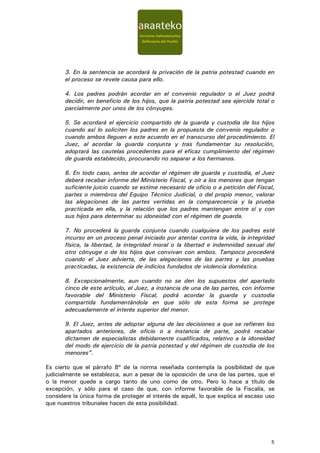 3. En la sentencia se acordará la privación de la patria potestad cuando en
       el proceso se revele causa para ello.

       4. Los padres podrán acordar en el convenio regulador o el Juez podrá
       decidir, en beneficio de los hijos, que la patria potestad sea ejercida total o
       parcialmente por unos de los cónyuges.

       5. Se acordará el ejercicio compartido de la guarda y custodia de los hijos
       cuando así lo soliciten los padres en la propuesta de convenio regulador o
       cuando ambos lleguen a este acuerdo en el transcurso del procedimiento. El
       Juez, al acordar la guarda conjunta y tras fundamentar su resolución,
       adoptará las cautelas procedentes para el eficaz cumplimiento del régimen
       de guarda establecido, procurando no separar a los hermanos.

       6. En todo caso, antes de acordar el régimen de guarda y custodia, el Juez
       deberá recabar informe del Ministerio Fiscal, y oír a los menores que tengan
       suficiente juicio cuando se estime necesario de oficio o a petición del Fiscal,
       partes o miembros del Equipo Técnico Judicial, o del propio menor, valorar
       las alegaciones de las partes vertidas en la comparecencia y la prueba
       practicada en ella, y la relación que los padres mantengan entre sí y con
       sus hijos para determinar su idoneidad con el régimen de guarda.

       7. No procederá la guarda conjunta cuando cualquiera de los padres esté
       incurso en un proceso penal iniciado por atentar contra la vida, la integridad
       física, la libertad, la integridad moral o la libertad e indemnidad sexual del
       otro cónyuge o de los hijos que convivan con ambos. Tampoco procederá
       cuando el Juez advierta, de las alegaciones de las partes y las pruebas
       practicadas, la existencia de indicios fundados de violencia doméstica.

       8. Excepcionalmente, aun cuando no se den los supuestos del apartado
       cinco de este artículo, el Juez, a instancia de una de las partes, con informe
       favorable del Ministerio Fiscal, podrá acordar la guarda y custodia
       compartida fundamentándola en que sólo de esta forma se protege
       adecuadamente el interés superior del menor.

       9. El Juez, antes de adoptar alguna de las decisiones a que se refieren los
       apartados anteriores, de oficio o a instancia de parte, podrá recabar
       dictamen de especialistas debidamente cualificados, relativo a la idoneidad
       del modo de ejercicio de la patria potestad y del régimen de custodia de los
       menores”.

Es cierto que el párrafo 8º de la norma reseñada contempla la posibilidad de que
judicialmente se establezca, aun a pesar de la oposición de una de las partes, que el
o la menor quede a cargo tanto de uno como de otro. Pero lo hace a título de
excepción, y sólo para el caso de que, con informe favorable de la Fiscalía, se
considere la única forma de proteger el interés de aquél, lo que explica el escaso uso
que nuestros tribunales hacen de esta posibilidad.




                                                                                    5
 