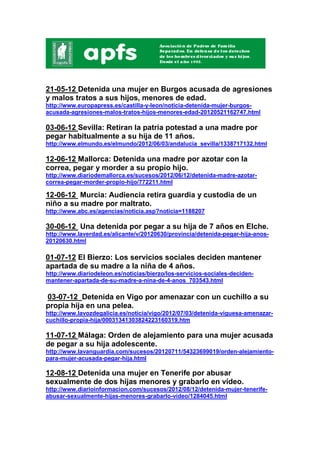 21-05-12 Detenida una mujer en Burgos acusada de agresiones
y malos tratos a sus hijos, menores de edad.
http://www.europapress.es/castilla-y-leon/noticia-detenida-mujer-burgos-
acusada-agresiones-malos-tratos-hijos-menores-edad-20120521162747.html

03-06-12 Sevilla: Retiran la patria potestad a una madre por
pegar habitualmente a su hija de 11 años.
http://www.elmundo.es/elmundo/2012/06/03/andalucia_sevilla/1338717132.html

12-06-12 Mallorca: Detenida una madre por azotar con la
correa, pegar y morder a su propio hijo.
http://www.diariodemallorca.es/sucesos/2012/06/12/detenida-madre-azotar-
correa-pegar-morder-propio-hijo/772211.html

12-06-12 Murcia: Audiencia retira guardia y custodia de un
niño a su madre por maltrato.
http://www.abc.es/agencias/noticia.asp?noticia=1188207

30-06-12 Una detenida por pegar a su hija de 7 años en Elche.
http://www.laverdad.es/alicante/v/20120630/provincia/detenida-pegar-hija-anos-
20120630.html

01-07-12 El Bierzo: Los servicios sociales deciden mantener
apartada de su madre a la niña de 4 años.
http://www.diariodeleon.es/noticias/bierzo/los-servicios-sociales-deciden-
mantener-apartada-de-su-madre-a-nina-de-4-anos_703543.html

03-07-12 Detenida en Vigo por amenazar con un cuchillo a su
propia hija en una pelea.
http://www.lavozdegalicia.es/noticia/vigo/2012/07/03/detenida-viguesa-amenazar-
cuchillo-propia-hija/00031341303824223160319.htm

11-07-12 Málaga: Orden de alejamiento para una mujer acusada
de pegar a su hija adolescente.
http://www.lavanguardia.com/sucesos/20120711/54323699019/orden-alejamiento-
para-mujer-acusada-pegar-hija.html

12-08-12 Detenida una mujer en Tenerife por abusar
sexualmente de dos hijas menores y grabarlo en vídeo.
http://www.diarioinformacion.com/sucesos/2012/08/12/detenida-mujer-tenerife-
abusar-sexualmente-hijas-menores-grabarlo-video/1284045.html
 