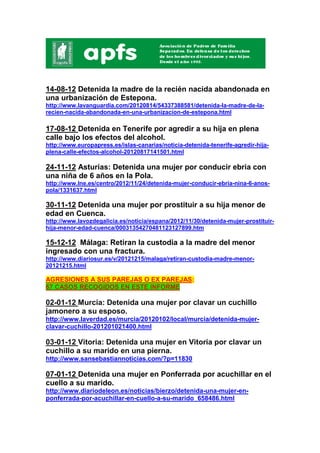 14-08-12 Detenida la madre de la recién nacida abandonada en
una urbanización de Estepona.
http://www.lavanguardia.com/20120814/54337388581/detenida-la-madre-de-la-
recien-nacida-abandonada-en-una-urbanizacion-de-estepona.html

17-08-12 Detenida en Tenerife por agredir a su hija en plena
calle bajo los efectos del alcohol.
http://www.europapress.es/islas-canarias/noticia-detenida-tenerife-agredir-hija-
plena-calle-efectos-alcohol-20120817141501.html

24-11-12 Asturias: Detenida una mujer por conducir ebria con
una niña de 6 años en la Pola.
http://www.lne.es/centro/2012/11/24/detenida-mujer-conducir-ebria-nina-6-anos-
pola/1331637.html

30-11-12 Detenida una mujer por prostituir a su hija menor de
edad en Cuenca.
http://www.lavozdegalicia.es/noticia/espana/2012/11/30/detenida-mujer-prostituir-
hija-menor-edad-cuenca/00031354270481123127899.htm

15-12-12 Málaga: Retiran la custodia a la madre del menor
ingresado con una fractura.
http://www.diariosur.es/v/20121215/malaga/retiran-custodia-madre-menor-
20121215.html

AGRESIONES A SUS PAREJAS O EX PAREJAS:
67 CASOS RECOGIDOS EN ESTE INFORME

02-01-12 Murcia: Detenida una mujer por clavar un cuchillo
jamonero a su esposo.
http://www.laverdad.es/murcia/20120102/local/murcia/detenida-mujer-
clavar-cuchillo-201201021400.html

03-01-12 Vitoria: Detenida una mujer en Vitoria por clavar un
cuchillo a su marido en una pierna.
http://www.sansebastiannoticias.com/?p=11830

07-01-12 Detenida una mujer en Ponferrada por acuchillar en el
cuello a su marido.
http://www.diariodeleon.es/noticias/bierzo/detenida-una-mujer-en-
ponferrada-por-acuchillar-en-cuello-a-su-marido_658486.html
 