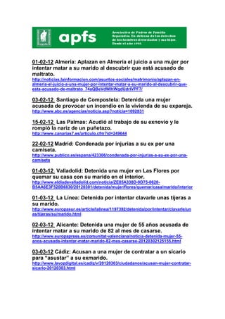 01-02-12 Almería: Aplazan en Almería el juicio a una mujer por
intentar matar a su marido al descubrir que está acusado de
maltrato.
http://noticias.lainformacion.com/asuntos-sociales/matrimonio/aplazan-en-
almeria-el-juicio-a-una-mujer-por-intentar-matar-a-su-marido-al-descubrir-que-
esta-acusado-de-maltrato_74aQBeVdWIhWgdUdrIVPF7/

03-02-12 Santiago de Compostela: Detenida una mujer
acusada de provocar un incendio en la vivienda de su expareja.
http://www.abc.es/agencias/noticia.asp?noticia=1092831

15-02-12 Las Palmas: Acudió al trabajo de su exnovio y le
rompió la nariz de un puñetazo.
http://www.canarias7.es/articulo.cfm?id=249644

22-02-12 Madrid: Condenada por injurias a su ex por una
camiseta.
http://www.publico.es/espana/423306/condenada-por-injurias-a-su-ex-por-una-
camiseta

01-03-12 Valladolid: Detenida una mujer en Las Flores por
quemar su casa con su marido en el interior.
http://www.eldiadevalladolid.com/noticia/ZE85A338D-9D75-0620-
B5AA6E3F520B6830/20120301/detenida/mujer/flores/quemar/casa/marido/interior

01-03-12 La Línea: Detenida por intentar clavarle unas tijeras a
su marido.
http://www.europasur.es/article/lalinea/1197392/detenida/por/intentar/clavarle/un
as/tijeras/su/marido.html

02-03-12 Alicante: Detenida una mujer de 55 años acusada de
intentar matar a su marido de 82 al mes de casarse.
http://www.europapress.es/comunitat-valenciana/noticia-detenida-mujer-55-
anos-acusada-intentar-matar-marido-82-mes-casarse-20120302125155.html

03-03-12 Cádiz: Acusan a una mujer de contratar a un sicario
para “asustar” a su exmarido.
http://www.lavozdigital.es/cadiz/v/20120303/ciudadanos/acusan-mujer-contratar-
sicario-20120303.html
 