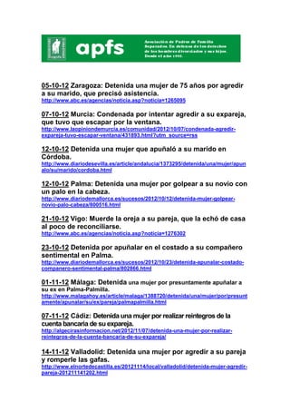 05-10-12 Zaragoza: Detenida una mujer de 75 años por agredir
a su marido, que precisó asistencia.
http://www.abc.es/agencias/noticia.asp?noticia=1265095

07-10-12 Murcia: Condenada por intentar agredir a su expareja,
que tuvo que escapar por la ventana.
http://www.laopiniondemurcia.es/comunidad/2012/10/07/condenada-agredir-
expareja-tuvo-escapar-ventana/431893.html?utm_source=rss

12-10-12 Detenida una mujer que apuñaló a su marido en
Córdoba.
http://www.diariodesevilla.es/article/andalucia/1373295/detenida/una/mujer/apun
alo/su/marido/cordoba.html

12-10-12 Palma: Detenida una mujer por golpear a su novio con
un palo en la cabeza.
http://www.diariodemallorca.es/sucesos/2012/10/12/detenida-mujer-golpear-
novio-palo-cabeza/800516.html

21-10-12 Vigo: Muerde la oreja a su pareja, que la echó de casa
al poco de reconciliarse.
http://www.abc.es/agencias/noticia.asp?noticia=1276302

23-10-12 Detenida por apuñalar en el costado a su compañero
sentimental en Palma.
http://www.diariodemallorca.es/sucesos/2012/10/23/detenida-apunalar-costado-
companero-sentimental-palma/802866.html

01-11-12 Málaga: Detenida una mujer por presuntamente apuñalar a
su ex en Palma-Palmilla.
http://www.malagahoy.es/article/malaga/1388720/detenida/una/mujer/por/presunt
amente/apunalar/su/ex/pareja/palmapalmilla.html

07-11-12 Cádiz: Detenida una mujer por realizar reintegros de la
cuenta bancaria de su expareja.
http://algecirasinformacion.net/2012/11/07/detenida-una-mujer-por-realizar-
reintegros-de-la-cuenta-bancaria-de-su-expareja/

14-11-12 Valladolid: Detenida una mujer por agredir a su pareja
y romperle las gafas.
http://www.elnortedecastilla.es/20121114/local/valladolid/detenida-mujer-agredir-
pareja-201211141202.html
 