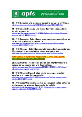 03-12-12 Detenida una mujer por agredir a su pareja en Vitoria.
http://www.elmundo.es/elmundo/2012/12/03/paisvasco/1354539081.html

04-12-12 Vitoria: Detenida una mujer de 37 años acusada de
agredir a su novio.
http://www.diariovasco.com/v/20121204/al-dia-sociedad/detenida-mujer-
acusada-agredir-20121204.html

09-12-12 Zaragoza: Detenida por amenazar con un cuchillo a su
pareja por problemas económicos.
http://www.abc.es/local-aragon/20121209/abci-detenida-mujer-zaragoza-
amenazar-201212091237.html

18-12-12 Alicante: Detenida una mujer acusada de contratar por
50.000 euros a un sicario para matar a su exmarido.
http://www.20minutos.es/noticia/1680688/0/detenidos/sicario/exmarido/

AGRESIONES A PERSONAS ALLEGADAS A SUS EX PAREJAS:
3 CASOS RECOGIDOS EN ESTE INFORME

11-01-12 Madrid: Tres años de prisión por intentar matar a la
esposa de su amante con una llave inglesa.
http://www.lavanguardia.com/sucesos/20120111/54244832006/prision-
intentar-matar-esposa-amante.html

28-06-12 Almería: Piden 9 años y seis meses por intentar
asesinar a la mujer de su expareja.
http://www.ideal.es/agencias/20120628/local/almeria/piden-anos-seis-meses-
intentar_201206281734.html

11-10-12 Vigo: Una mujer agrede a su exsuegra en los baños de
los juzgados de Vigo por la custodia de su hija.
http://www.farodevigo.es/sucesos/2012/10/11/mujer-agrede-exsuegra-banos-
juzgados-vigo-custodia-hija/694580.html
 