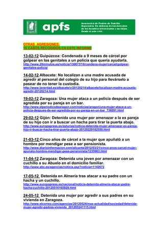 OTRAS AGRESIONES:
16 CASOS RECOGIDOS EN ESTE INFORME

13-02-12 Guipúzcoa: Condenada a 9 meses de cárcel por
golpear en los genitales a un policía que quería ayudarla.
http://www.20minutos.es/noticia/1306737/0/condena-mujer/carcel/golpear-
genitales-policia/

14-02-12 Albacete: No localizan a una madre acusada de
agredir al personal del colegio de su hijo para llevárselo a
pasear de no tener la custodia.
http://www.laverdad.es/albacete/v/20120214/albacete/localizan-madre-acusada-
agredir-20120214.html

19-02-12 Zaragoza: Una mujer ataca a un policía después de ser
agredida por su pareja en un bar.
http://www.elperiodicodearagon.com/noticias/aragon/una-mujer-ataca-a-un-
policia-despues-de-ser-agredida-por-su-pareja-en-un-bar_736091.html

29-02-12 Gijón: Detenida una mujer por amenazar a la ex pareja
de su hijo con ir a buscar un hacha para tirar la puerta abajo.
http://www.europapress.es/asturias/noticia-detenida-mujer-amenazar-ex-pareja-
hijo-ir-buscar-hacha-tirar-puerta-abajo-20120229182550.html


21-03-12 Cinco años de cárcel a la mujer que apuñaló a un
hombre por mendigar pese a ser pensionista.
http://www.diarioinformacion.com/alicante/2012/03/21/cinco-anos-carcel-mujer-
apunalo-hombre-mendigar-pese-pensionista/1235963.html

11-04-12 Zaragoza: Detenida una joven por amenazar con un
cuchillo a su Abuelo en el domicilio familiar.
http://www.abc.es/agencias/noticia.asp?noticia=1142672


17-05-12 Detenida en Almería tras atacar a su padre con un
hacha y un cuchillo.
http://www.europapress.es/nacional/noticia-detenida-almeria-atacar-padre-
hacha-cuchillo-20120516165929.html

24-05-12 Detenida una mujer por agredir a sus padres en su
vivienda en Zaragoza.
http://www.elcorreo.com/agencias/20120524/mas-actualidad/sociedad/detenida-
mujer-agredir-padres-vivienda_201205241115.html
 