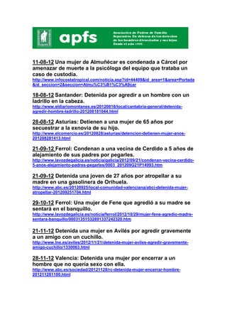 11-08-12 Una mujer de Almuñécar es condenada a Cárcel por
amenazar de muerte a la psicóloga del equipo que trataba un
caso de custodia.
http://www.infocostatropical.com/noticia.asp?id=44409&id_area=1&area=Portada
&id_seccion=2&seccion=Almu%C3%B1%C3%A9car

18-08-12 Santander: Detenida por agredir a un hombre con un
ladrillo en la cabeza.
http://www.eldiariomontanes.es/20120818/local/cantabria-general/detenida-
agredir-hombre-ladrillo-201208181044.html

28-08-12 Asturias: Detienen a una mujer de 65 años por
secuestrar a la exnovia de su hijo.
http://www.elcomercio.es/20120828/asturias/detencion-detienen-mujer-anos-
201208281413.html

21-09-12 Ferrol: Condenan a una vecina de Cerdido a 5 años de
alejamiento de sus padres por pegarles.
http://www.lavozdegalicia.es/noticia/galicia/2012/09/21/condenan-vecina-cerdido-
5-anos-alejamiento-padres-pegarles/0003_201209G21P14993.htm

21-09-12 Detenida una joven de 27 años por atropellar a su
madre en una gasolinera de Orihuela.
http://www.abc.es/20120925/local-comunidad-valenciana/abci-detenida-mujer-
atropellar-201209251704.html

29-10-12 Ferrol: Una mujer de Fene que agredió a su madre se
sentará en el banquillo.
http://www.lavozdegalicia.es/noticia/ferrol/2012/10/29/mujer-fene-agredio-madre-
sentara-banquillo/00031351532891337242320.htm

21-11-12 Detenida una mujer en Avilés por agredir gravemente
a un amigo con un cuchillo.
http://www.lne.es/aviles/2012/11/21/detenida-mujer-aviles-agredir-gravemente-
amigo-cuchillo/1330063.html

28-11-12 Valencia: Detenida una mujer por encerrar a un
hombre que no quería sexo con ella.
http://www.abc.es/sociedad/20121128/rc-detenida-mujer-encerrar-hombre-
201211281100.html
 