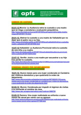 CAMBIOS DE CUSTODIA:
4 CASOS RECOGIDOS EN ESTE INFORME

05-01-12 Murcia: La Audiencia retira la custodia a una madre
que se niega a someterse a evaluación psiquiátrica.
http://www.laverdad.es/murcia/20120105/local/region/retira-bebe-madre-
niega-201201051118.html

29-01-12 Retiran la custodia a una madre de Valladolid por no
dejar que el padre vea a su hija.
http://www.elnortedecastilla.es/20120129/local/valladolid/retiran-custodia-
madre-valladolid-201201291958.html

15-07-12 Valladolid: La Audiencia Provincial retira la custodia
de una niña a su madre.
http://www.elnortedecastilla.es/20120715/local/valladolid/audiencia-provincial-
retira-custodia-201207152018.html

23-07-12 Sevilla: Juicio a una madre por secuestrar a su hijo
tras perder la custodia.
http://www.diariodesevilla.es/article/sevilla/1313464/juicio/una/madre/por/secuest
rar/su/hijo/tras/perder/la/custodia.html

CONDENAS GRAVES POR INCUMPLIMIENTOS:
6 CASOS RECOGIDOS EN ESTE INFORME

16-01-12 Nueve meses para una mujer condenada en Cantabria
por violencia doméstica y que quebrantó la orden de
alejamiento.
http://www.eleconomista.es/legislacion/noticias/3673383/01/12/nueve-
meses-para-una-mujer-condenada-en-cantabria-por-violencia-domestica-
y-que-quebranto-la-orden-de-alejamiento.html

02-02-12 Murcia: Condenada por impedir el régimen de visitas
a su exmarido al cambiar de casa.
http://www.abc.es/agencias/noticia.asp?noticia=1090755

03-02-12 Zamora: Una mujer maltratada se enfrenta a nueve
meses de cárcel por volver con su agresor.
http://www.laopiniondezamora.es/zamora/2012/02/03/mujer-maltratada-enfrenta-
nueve-meses-carcel-volver-agresor/577309.html
 