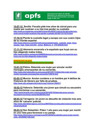 15-07-12 Sevilla: Fiscalía pide tres años de cárcel para una
madre por sustraer a su hijo tras perder su custodia.
http://www.europapress.es/andalucia/sevilla-00357/noticia-fiscalia-pide-tres-
anos-carcel-madre-sustraer-hijo-perder-custodia-20120715112316.html

17-10-12 Pierde la custodia legal y escapa con sus cuatro hijos
de su marido español.
http://www.telecinco.es/informativos/sociedad/madre_custodia_legal_hijos-
escapa_fuga_hijos-Jennifer_Jones_Mallorca_0_1707429259.html

17-11-12 Alemania encarcela a la española que huyó con su
hijo alegando malos tratos.
http://www.publico.es/espana/446009/alemania-encarcela-a-la-espanola-que-
huyo-con-su-hijo-alegando-malos-tratos

DENUNCIAS FALSAS:
22 CASOS RECOGIDOS EN ESTE INFORME

13-01-12 Palma: Detenida una mujer por simular recibir
mensajes amenazantes de su exmarido.
http://www.diariodemallorca.es/sucesos/2012/01/13/detenida-mujer-simular-
recibir-mensajes-amenazantes-exmarido/735678.html

03-02-12 Murcia: Anulan condena a un hombre por 4 delitos de
Violencia de Género por falta de pruebas.
http://www.abc.es/agencias/noticia.asp?noticia=1092517

16-02-12 Valencia: Detenida una joven que simuló su secuestro
para incriminar a su exmarido.
 http://www.levante-emv.com/sucesos/2012/02/16/detenida-joven-simulo-
secuestro-incriminar-exmarido/881843.html

08-03-12 Tarragona: Un joven es absuelto de violación tras seis
años de ‘calvario’ judicial.
http://www.diaridetarragona.com/reus/065702/joven/absuelto/violacion/seis/anos/
calvario/judicial

28-03-12 San Sebastián: Piden 1 año para una mujer por mentir
en una vista para favorecer a su pareja.
http://www.diariovasco.com/agencias/20120402/local/piden-para-mujer-mentir-
vista_201204021109.html
 