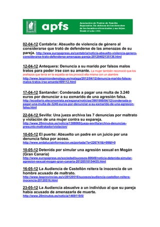 02-04-12 Cantabria: Absuelto de violencia de género al
considerarse que trató de defenderse de las amenazas de su
pareja. http://www.europapress.es/cantabria/noticia-absuelto-violencia-genero-
considerarse-trato-defenderse-amenazas-pareja-20120402135136.html


12-04-12 Antequera: Denuncia a su marido por falsos malos
tratos para poder irse con su amante. La mujer también reconoció que los
arañazos que tenía en la espalda se los provocó ella misma con un alambre
http://www.laopiniondemalaga.es/malaga/2012/04/12/denuncia-marido-falsos-
malos-tratos-irse-amante/499112.html


17-04-12 Santander: Condenada a pagar una multa de 3.240
euros por denunciar a su exmarido de una agresión falsa.
http://ecodiario.eleconomista.es/espana/noticias/3901000/04/12/condenada-a-
pagar-una-multa-de-3240-euros-por-denunciar-a-su-exmarido-de-una-agresion-
falsa.html

22-04-12 Sevilla: Una jueza archiva las 7 denuncias por maltrato
y violación de una mujer contra su expareja.
http://www.20minutos.es/noticia/1388060/jueza-sevilla/archiva-denuncias-
presunto-maltratador/violacion/

10-05-12 El puerto: Absuelto un padre en un juicio por una
denuncia falsa por acoso.
http://www.andaluciainformacion.es/portada/?a=226741&i=99&f=0

10-05-12 Detenida por simular una agresión sexual en Mogán
(Gran Canaria)
http://www.europapress.es/sociedad/sucesos-00649/noticia-detenida-simular-
agresion-sexual-mogan-gran-canaria-20120510154435.html

16-05-12 La Audiencia de Castellón reitera la inocencia de un
hombre acusado de maltrato.
http://www.lasprovincias.es/v/20120516/sucesos/audiencia-castellon-reitera-
inocencia-20120516.html

23-05-12 La Audiencia absuelve a un individuo al que su pareja
había acusado de amenazarla de muerte.
http://www.20minutos.es/noticia/1469119/0/
 
