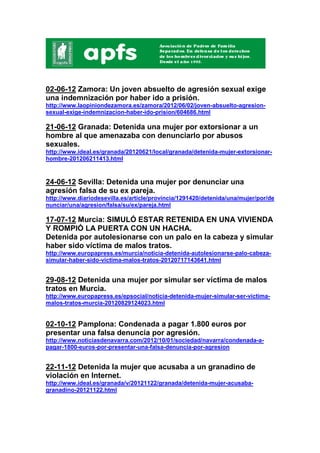 02-06-12 Zamora: Un joven absuelto de agresión sexual exige
una indemnización por haber ido a prisión.
http://www.laopiniondezamora.es/zamora/2012/06/02/joven-absuelto-agresion-
sexual-exige-indemnizacion-haber-ido-prision/604686.html

21-06-12 Granada: Detenida una mujer por extorsionar a un
hombre al que amenazaba con denunciarlo por abusos
sexuales.
http://www.ideal.es/granada/20120621/local/granada/detenida-mujer-extorsionar-
hombre-201206211413.html



24-06-12 Sevilla: Detenida una mujer por denunciar una
agresión falsa de su ex pareja.
http://www.diariodesevilla.es/article/provincia/1291420/detenida/una/mujer/por/de
nunciar/una/agresion/falsa/su/ex/pareja.html

17-07-12 Murcia: SIMULÓ ESTAR RETENIDA EN UNA VIVIENDA
Y ROMPIÓ LA PUERTA CON UN HACHA.
Detenida por autolesionarse con un palo en la cabeza y simular
haber sido víctima de malos tratos.
http://www.europapress.es/murcia/noticia-detenida-autolesionarse-palo-cabeza-
simular-haber-sido-victima-malos-tratos-20120717143641.html


29-08-12 Detenida una mujer por simular ser víctima de malos
tratos en Murcia.
http://www.europapress.es/epsocial/noticia-detenida-mujer-simular-ser-victima-
malos-tratos-murcia-20120829124023.html


02-10-12 Pamplona: Condenada a pagar 1.800 euros por
presentar una falsa denuncia por agresión.
http://www.noticiasdenavarra.com/2012/10/01/sociedad/navarra/condenada-a-
pagar-1800-euros-por-presentar-una-falsa-denuncia-por-agresion


22-11-12 Detenida la mujer que acusaba a un granadino de
violación en Internet.
http://www.ideal.es/granada/v/20121122/granada/detenida-mujer-acusaba-
granadino-20121122.html
 