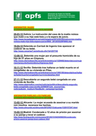 ASESINATOS HIJ@S:
5 CASOS RECOGIDOS EN ESTE INFORME

29-03-12 Galicia: La instrucción del caso de la madre noiesa
que mató a su hijo está lista y a la espera de juicio.
http://www.lavozdegalicia.es/noticia/galicia/2012/03/29/instruccion-madre-
noiesa-mato-hijo-lista-espera-juicio/0003_201203G29P8995.htm

19-04-12 Detenida en Carrizal de Ingenio tras aparecer el
cadáver de su bebé.
http://www.canarias7.es/articulo.cfm?id=257745

13-08-12 Detenida una mujer por el presunto homicidio de su
hija de 21 años en Chipiona.
http://www.diariodesevilla.es/article/andalucia/1329492/detenida/una/muje
r/por/presunto/homicidio/su/hija/anos.html

10-11-12 Sevilla: Detenida tras hallarse un bebé muerto en el
congelador de su vivienda en Pilas.
http://www.diariodesevilla.es/article/provincia/1395156/detenida/tras/hallar
se/bebe/muerto/congelador/su/vivienda/pilas.html

27-11-12 Descubierto un segundo bebé congelado en una
vivienda de Sevilla.
http://www.elperiodico.com/es/noticias/politica/descubierto-segundo-
bebe-congelado-casa-sevilla-2259930?utm_source=rss-
noticias&utm_medium=feed&utm_campaign=portada


ASESINATOS PAREJAS o EX PAREJAS:
6 CASOS RECOGIDOS EN ESTE INFORME

13-02-12 Alicante: La mujer acusada de asesinar a su marido
con insulina reconoce los hechos.
http://www.elmundo.es/elmundo/2012/02/13/alicante/1329157247.html

15-02-12 Madrid: Condenada a 12 años de prisión por asesinar
a su pareja y lavar el cadáver.
http://www.lavanguardia.com/sucesos/20120215/54254508254/condenada-
prision-asesinar-pareja-lavar-cadaver.html
 