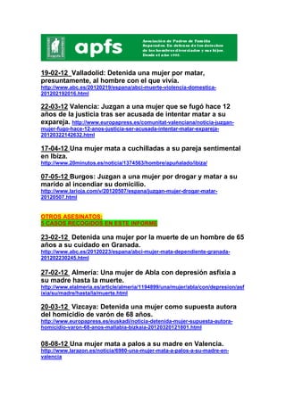 19-02-12 Valladolid: Detenida una mujer por matar,
presuntamente, al hombre con el que vivía.
http://www.abc.es/20120219/espana/abci-muerte-violencia-domestica-
201202192016.html

22-03-12 Valencia: Juzgan a una mujer que se fugó hace 12
años de la justicia tras ser acusada de intentar matar a su
expareja. http://www.europapress.es/comunitat-valenciana/noticia-juzgan-
mujer-fugo-hace-12-anos-justicia-ser-acusada-intentar-matar-expareja-
20120322142632.html

17-04-12 Una mujer mata a cuchilladas a su pareja sentimental
en Ibiza.
http://www.20minutos.es/noticia/1374563/hombre/apuñalado/ibiza/

07-05-12 Burgos: Juzgan a una mujer por drogar y matar a su
marido al incendiar su domicilio.
http://www.larioja.com/v/20120507/espana/juzgan-mujer-drogar-matar-
20120507.html


OTROS ASESINATOS:
5 CASOS RECOGIDOS EN ESTE INFORME

23-02-12 Detenida una mujer por la muerte de un hombre de 65
años a su cuidado en Granada.
http://www.abc.es/20120223/espana/abci-mujer-mata-dependiente-granada-
201202230245.html

27-02-12 Almería: Una mujer de Abla con depresión asfixia a
su madre hasta la muerte.
http://www.elalmeria.es/article/almeria/1194899/una/mujer/abla/con/depresion/asf
ixia/su/madre/hasta/la/muerte.html

20-03-12 Vizcaya: Detenida una mujer como supuesta autora
del homicidio de varón de 68 años.
http://www.europapress.es/euskadi/noticia-detenida-mujer-supuesta-autora-
homicidio-varon-68-anos-mallabia-bizkaia-20120320121801.html


08-08-12 Una mujer mata a palos a su madre en Valencia.
http://www.larazon.es/noticia/6980-una-mujer-mata-a-palos-a-su-madre-en-
valencia
 