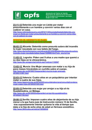 23-11-12 Detenida una mujer en Lleida por matar
presuntamente a un hombre y convivir varios días con el
cadáver en casa.
http://www.noticiasdenavarra.com/2012/11/23/sociedad/estado/detenida-una-
mujer-en-lleida-por-matar-presuntamente-a-un-hombre-y-convivir-varios-dias-
con-el-cadaver-en-casa

INTENTOS DE ASESINATO DE HIJ@S:
11 CASOS RECOGIDOS EN ESTE INFORME

08-02-12 Alicante: Detenida como presunta autora del incendio
la mujer rescatada con sus bebés del fuego.
http://www.diarioinformacion.com/alicante/2012/02/08/detenida-presunta-autora-
incendio-mujer-rescatada-bebes-fuego/1220900.html?utm_source=rss

11-02-12 Logroño: Piden casi 9 años a una madre que quemó a
su dos hijos en la vitrocerámica.
http://www.abc.es/agencias/noticia.asp?noticia=1102047

13-02-12 Murcia: Una Mujer amenaza con matar a su hija de
poco meses hincándola un cuchillo sobre el cuerpo.
http://www.abc.es/20120213/espana/abci-murcia-mujer-amenaza-
201202131807.html

22-03-12 Valencia: Cuatro años en un psiquiátrico por intentar
matar a cuatro de sus hijos.
http://www.lasprovincias.es/20120322/comunitatvalenciana/comunitat/condena-
mujer-matar-hijos-201203221225.html

22-05-12 Detenida una mujer por arrojar a su hijo al río
Guadalmedina, en Málaga.
http://www.abc.es/20120522/espana/abci-arroja-hijo-guadalmedina-
201205221159.html

29-06-12 Sevilla: Imponen cuatro años de alejamiento de su hija
menor a la que fuera juez de Instrucción número 13 de Sevilla,
 tras supuestamente intentar quitarse la vida al tiempo que
daba a la hija de ocho años de edad un fármaco ansiolítico.
http://www.20minutos.es/noticia/1525285/0/
 