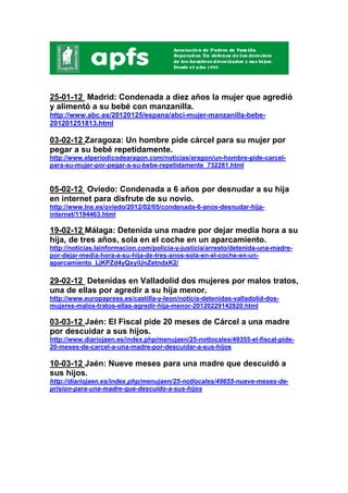 25-01-12 Madrid: Condenada a diez años la mujer que agredió
y alimentó a su bebé con manzanilla.
http://www.abc.es/20120125/espana/abci-mujer-manzanilla-bebe-
201201251813.html

03-02-12 Zaragoza: Un hombre pide cárcel para su mujer por
pegar a su bebé repetidamente.
http://www.elperiodicodearagon.com/noticias/aragon/un-hombre-pide-carcel-
para-su-mujer-por-pegar-a-su-bebe-repetidamente_732281.html


05-02-12 Oviedo: Condenada a 6 años por desnudar a su hija
en internet para disfrute de su novio.
http://www.lne.es/oviedo/2012/02/05/condenada-6-anos-desnudar-hija-
internet/1194463.html

19-02-12 Málaga: Detenida una madre por dejar media hora a su
hija, de tres años, sola en el coche en un aparcamiento.
http://noticias.lainformacion.com/policia-y-justicia/arresto/detenida-una-madre-
por-dejar-media-hora-a-su-hija-de-tres-anos-sola-en-el-coche-en-un-
aparcamiento_LjKPZd4yQxyiUnZetndxK2/

29-02-12 Detenidas en Valladolid dos mujeres por malos tratos,
una de ellas por agredir a su hija menor.
http://www.europapress.es/castilla-y-leon/noticia-detenidas-valladolid-dos-
mujeres-malos-tratos-ellas-agredir-hija-menor-20120229142820.html

03-03-12 Jaén: El Fiscal pide 20 meses de Cárcel a una madre
por descuidar a sus hijos.
http://www.diariojaen.es/index.php/menujaen/25-notlocales/49355-el-fiscal-pide-
20-meses-de-carcel-a-una-madre-por-descuidar-a-sus-hijos

10-03-12 Jaén: Nueve meses para una madre que descuidó a
sus hijos.
http://diariojaen.es/index.php/menujaen/25-notlocales/49655-nueve-meses-de-
prision-para-una-madre-que-descuido-a-sus-hijos
 