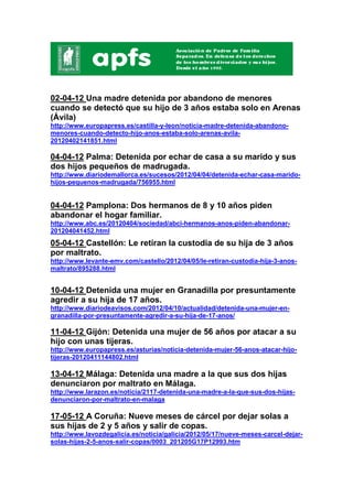 02-04-12 Una madre detenida por abandono de menores
cuando se detectó que su hijo de 3 años estaba solo en Arenas
(Ávila)
http://www.europapress.es/castilla-y-leon/noticia-madre-detenida-abandono-
menores-cuando-detecto-hijo-anos-estaba-solo-arenas-avila-
20120402141851.html

04-04-12 Palma: Detenida por echar de casa a su marido y sus
dos hijos pequeños de madrugada.
http://www.diariodemallorca.es/sucesos/2012/04/04/detenida-echar-casa-marido-
hijos-pequenos-madrugada/756955.html


04-04-12 Pamplona: Dos hermanos de 8 y 10 años piden
abandonar el hogar familiar.
http://www.abc.es/20120404/sociedad/abci-hermanos-anos-piden-abandonar-
201204041452.html
05-04-12 Castellón: Le retiran la custodia de su hija de 3 años
por maltrato.
http://www.levante-emv.com/castello/2012/04/05/le-retiran-custodia-hija-3-anos-
maltrato/895288.html


10-04-12 Detenida una mujer en Granadilla por presuntamente
agredir a su hija de 17 años.
http://www.diariodeavisos.com/2012/04/10/actualidad/detenida-una-mujer-en-
granadilla-por-presuntamente-agredir-a-su-hija-de-17-anos/

11-04-12 Gijón: Detenida una mujer de 56 años por atacar a su
hijo con unas tijeras.
http://www.europapress.es/asturias/noticia-detenida-mujer-56-anos-atacar-hijo-
tijeras-20120411144802.html

13-04-12 Málaga: Detenida una madre a la que sus dos hijas
denunciaron por maltrato en Málaga.
http://www.larazon.es/noticia/2117-detenida-una-madre-a-la-que-sus-dos-hijas-
denunciaron-por-maltrato-en-malaga

17-05-12 A Coruña: Nueve meses de cárcel por dejar solas a
sus hijas de 2 y 5 años y salir de copas.
http://www.lavozdegalicia.es/noticia/galicia/2012/05/17/nueve-meses-carcel-dejar-
solas-hijas-2-5-anos-salir-copas/0003_201205G17P12993.htm
 