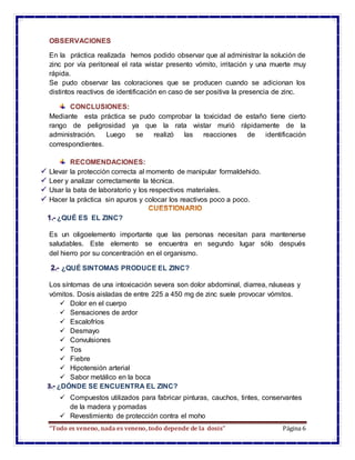 “Todo es veneno, nada es veneno, todo depende de la dosis” Página 6
OBSERVACIONES
En la práctica realizada hemos podido observar que al administrar la solución de
zinc por vía peritoneal el rata wistar presento vómito, irritación y una muerte muy
rápida.
Se pudo observar las coloraciones que se producen cuando se adicionan los
distintos reactivos de identificación en caso de ser positiva la presencia de zinc.
CONCLUSIONES:
Mediante esta práctica se pudo comprobar la toxicidad de estaño tiene cierto
rango de peligrosidad ya que la rata wistar murió rápidamente de la
administración. Luego se realizó las reacciones de identificación
correspondientes.
RECOMENDACIONES:
Llevar la protección correcta al momento de manipular formaldehido.
Leer y analizar correctamente la técnica.
Usar la bata de laboratorio y los respectivos materiales.
Hacer la práctica sin apuros y colocar los reactivos poco a poco.
¿QUÉ ES EL ZINC?
Es un oligoelemento importante que las personas necesitan para mantenerse
saludables. Este elemento se encuentra en segundo lugar sólo después
del hierro por su concentración en el organismo.
¿QUÉ SINTOMAS PRODUCE EL ZINC?
Los síntomas de una intoxicación severa son dolor abdominal, diarrea, náuseas y
vómitos. Dosis aisladas de entre 225 a 450 mg de zinc suele provocar vómitos.
 Dolor en el cuerpo
 Sensaciones de ardor
 Escalofríos
 Desmayo
 Convulsiones
 Tos
 Fiebre
 Hipotensión arterial
 Sabor metálico en la boca
¿DÓNDE SE ENCUENTRA EL ZINC?
 Compuestos utilizados para fabricar pinturas, cauchos, tintes, conservantes
de la madera y pomadas
 Revestimiento de protección contra el moho
 