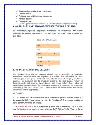 “Todo es veneno, nada es veneno, todo depende de la dosis” Página 7
 Suplementos de vitaminas y minerales
 Cloruro de zinc
 Óxido de zinc (relativamente inofensivo)
 Acetato de zinc
 Sulfato de zinc
 Metales galvanizados calentados o fundidos (liberan vapores de zinc)
¿CUÁL ES EL NIVEL MAXIMO DEINGESTA TOLERABLE DEL ZINC?
La Autoridad Europea de Seguridad Alimentaria ha establecido unos niveles
máximos de ingesta tolerables(UL por sus siglas en inglés) para el aporte de
zinc (65):
Edad (años) UL (mg/día)
1–3 7
4–6 10
7–10 13
11–14 18
15–17 22
Adultos 25*
¿CUÁL ES AL TOXICIDAD DEL ZINC?
Las grandes dosis de zinc pueden interferir con la absorción de minerales
esenciales, particularmente del magnesio y el cobre. Una deficiencia de cobre
inducida por el zinc puede inhibir el transporte de hierro al cuerpo y resultar en
anemia. La toxicidad por la ingestión excesiva de zinc puede reducir el
funcionamiento del sistema inmunológico, así como reducir los niveles del
beneficioso colesterol HDL. También puede contribuir al desarrollo de problemas
cardíacos y del tracto urinario, así como aumentar el riesgo en los hombres de
desarrollar cáncer de próstata.
GLOSARIO:
1.- OXIDO DE ZINC: El óxido de cinc es un compuesto químico de color blanco. Se
le conoce también como blanco de cinc. Su fórmula es ZnO y es poco soluble en
agua pero muy soluble en ácidos.
2.-ACETATO DE ZINC: es el compuesto químico con la fórmula de Zn(O2CCH3)2,
que habitualmente se produce como dihidrato Zn(O2CCH3)2(H2O)2. Tanto la forma
 