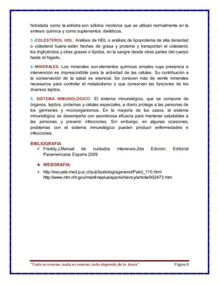 “Todo es veneno, nada es veneno, todo depende de la dosis” Página 8
hidratada como la anhidra son sólidos incoloros que se utilizan normalmente en la
síntesis química y como suplementos dietéticos.
3.-COLESTEROL HDL: Análisis de HDL o análisis de lipoproteína de alta densidad
o colesterol bueno están hechas de grasa y proteína y transportan el colesterol,
los triglicéridos y otras grasas o lípidos, en la sangre desde otras partes del cuerpo
hasta el hígado.
4.-MINERALES: Los minerales son elementos químicos simples cuya presencia e
intervención es imprescindible para la actividad de las células. Su contribución a
la conservación de la salud es esencial. Se conocen más de veinte minerales
necesarios para controlar el metabolismo o que conservan las funciones de los
diversos tejidos.
5. SISTEMA INMUNOLOGICO: El sistema inmunológico, que se compone de
órganos, tejidos, proteínas y células especiales, a diario protege a las personas de
los gérmenes y microorganismos. En la mayoría de los casos, el sistema
inmunológico se desempeña con asombrosa eficacia para mantener saludables a
las personas y prevenir infecciones. Sin embargo, en algunas ocasiones,
problemas con el sistema inmunológico pueden producir enfermedades e
infecciones.
BIBLIOGRAFIA
 Freddy,J,Manual de cuidados intensivos,2da Edición, Editorial
Panamericana España 2009
WEBGRAFIA:
 http://escuela.med.puc.cl/publ/patologiageneral/Patol_110.html
http://www.nlm.nih.gov/medlineplus/spanish/ency/article/002473.htm
 