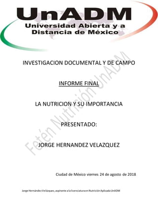 Jorge HernándezVelázquez,aspirante alalicenciaturaenNutriciónAplicadaUnADM
INVESTIGACION DOCUMENTAL Y DE CAMPO
INFORME FINAL
LA NUTRICION Y SU IMPORTANCIA
PRESENTADO:
JORGE HERNANDEZ VELAZQUEZ
Ciudad de México viernes 24 de agosto de 2018
 