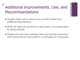 Additional Improvements, Use, and RecommendationsGoogle reader was so easy to use we didn’t really have additional improvementsWhile we might not use this on a daily basis, it is a great option for group projects. People who visit many websites daily may find this convenient and it would also be very useful in a work place or a classroom. 