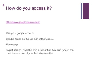 How do you access it?	http://www.google.com/readerUse your google accountCan be found on the top bar of the GoogleHomepageTo get started, click the add subscription box and type in the address of one of your favorite websites