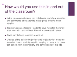 How would you use this in and out of the classroom?	In the classroom students can collaborate and share websites and comments  about them to make group projects much simpler Teachers can use Google Reader to save websites they may want to use in class to have them all in one easy locationGood way to keep research organizedOutside of the classroom people who regularly visit the same websites or who are interested in keeping up to date on news can benefit from the simplicity and convenience of this site
