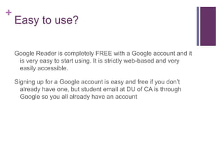 Easy to use?Google Reader is completely FREE with a Google account and it is very easy to start using. It is strictly web-based and very easily accessible. Signing up for a Google account is easy and free if you don’t already have one, but student email at DU of CA is through Google so you all already have an account